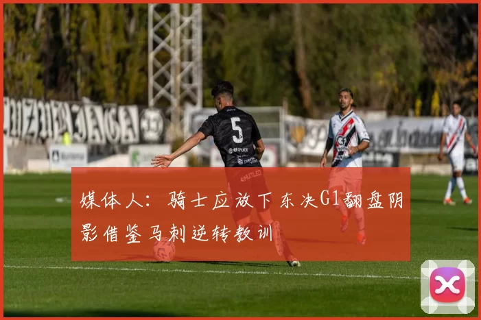 媒体人：骑士应放下东决G1翻盘阴影借鉴马刺逆转教训