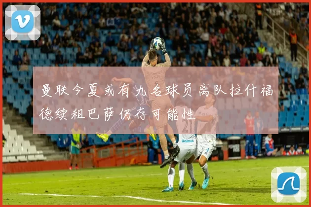 曼联今夏或有九名球员离队拉什福德续租巴萨仍存可能性