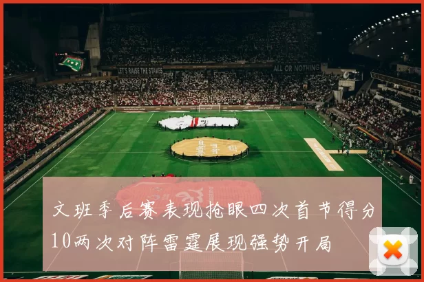 文班季后赛表现抢眼四次首节得分10两次对阵雷霆展现强势开局