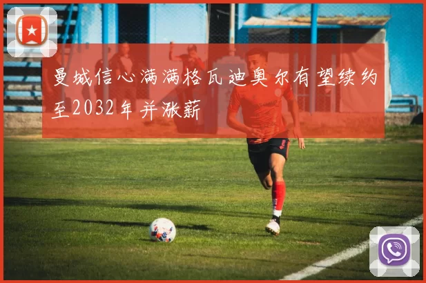 曼城信心满满格瓦迪奥尔有望续约至2032年并涨薪