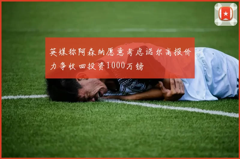 英媒称阿森纳愿意考虑诺尔高报价力争收回投资1000万镑