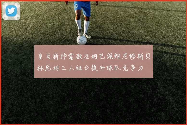 皇马新帅需激活姆巴佩维尼修斯贝林厄姆三人组合提升球队竞争力