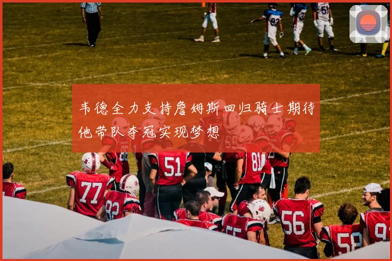 韦德全力支持詹姆斯回归骑士期待他带队夺冠实现梦想