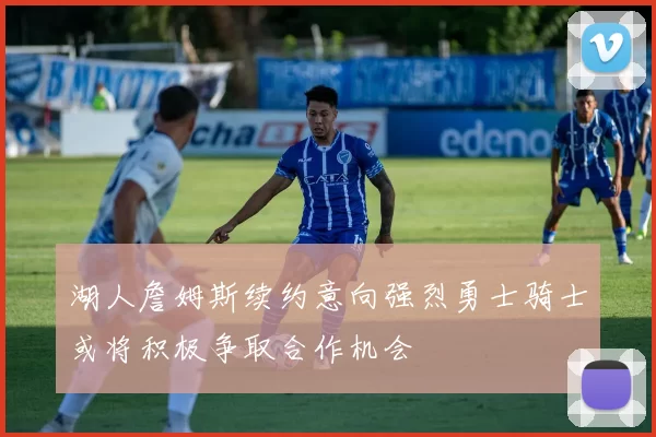 湖人詹姆斯续约意向强烈勇士骑士或将积极争取合作机会