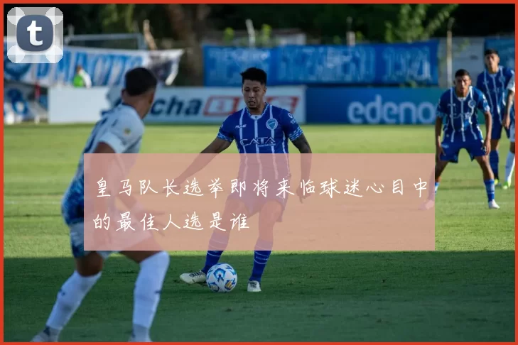 皇马队长选举即将来临球迷心目中的最佳人选是谁