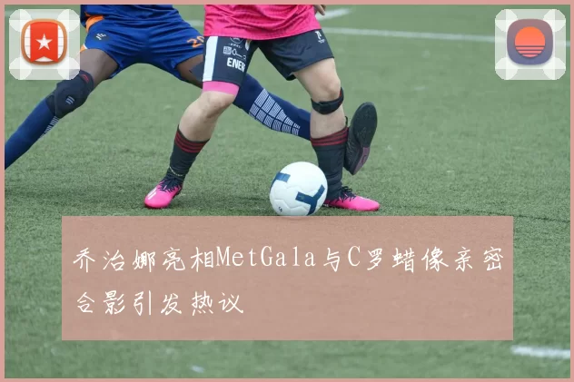 乔治娜亮相MetGala与C罗蜡像亲密合影引发热议